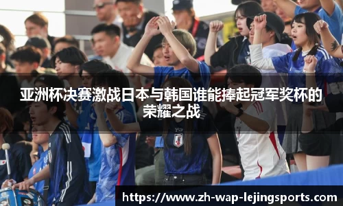 亚洲杯决赛激战日本与韩国谁能捧起冠军奖杯的荣耀之战